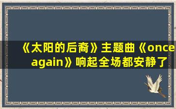 《太阳的后裔》主题曲《once again》响起全场都安静了